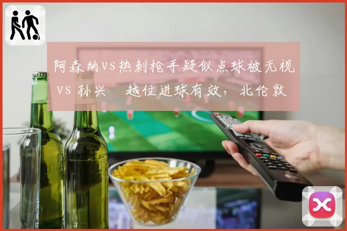 阿森纳vs热刺枪手疑似点球被无视 vs 孙兴慜越位进球有效，北伦敦德比裁判报告引争议
