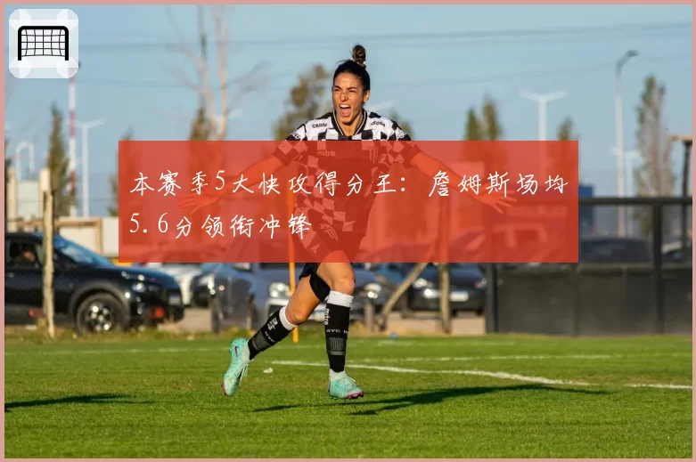 本赛季5大快攻得分王：詹姆斯场均5.6分领衔冲锋