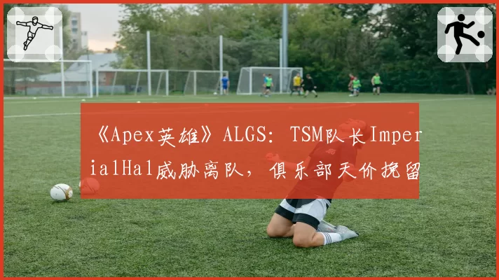 《Apex英雄》ALGS：TSM队长ImperialHal威胁离队，俱乐部天价挽留陷被动
