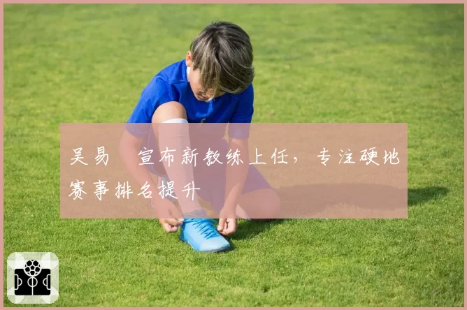 吴易昺宣布新教练上任,专注硬地赛事排名提升