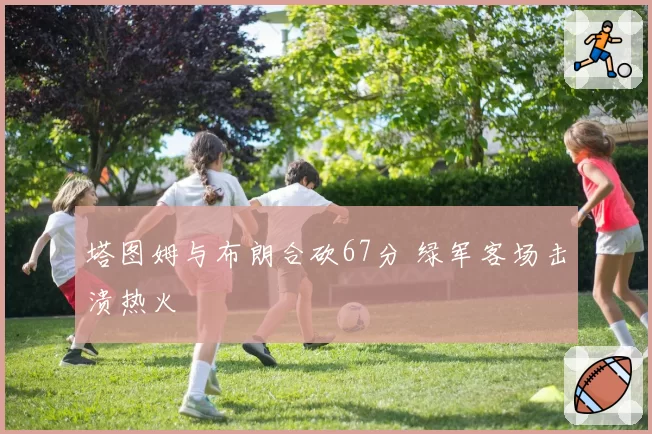 塔图姆与布朗合砍67分 绿军客场击溃热火
