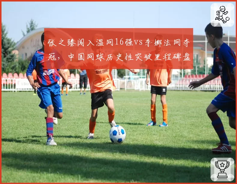 张之臻闯入温网16强vs李娜法网夺冠,中国网球历史性突破里程碑盘点