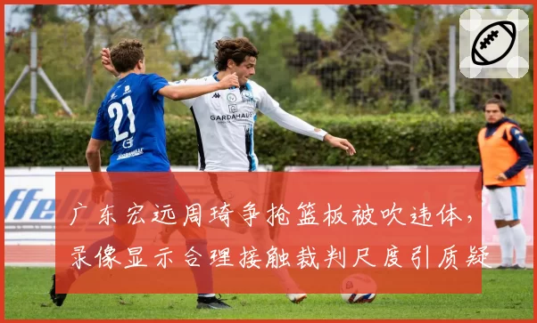 广东宏远周琦争抢篮板被吹违体，录像显示合理接触裁判尺度引质疑