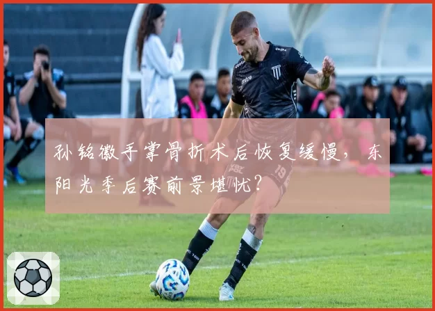 孙铭徽手掌骨折术后恢复缓慢,东阳光季后赛前景堪忧?