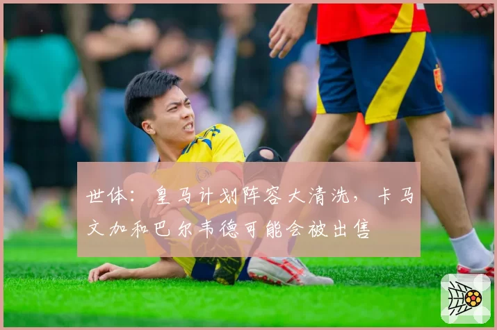 世体：皇马计划阵容大清洗，卡马文加和巴尔韦德可能会被出售