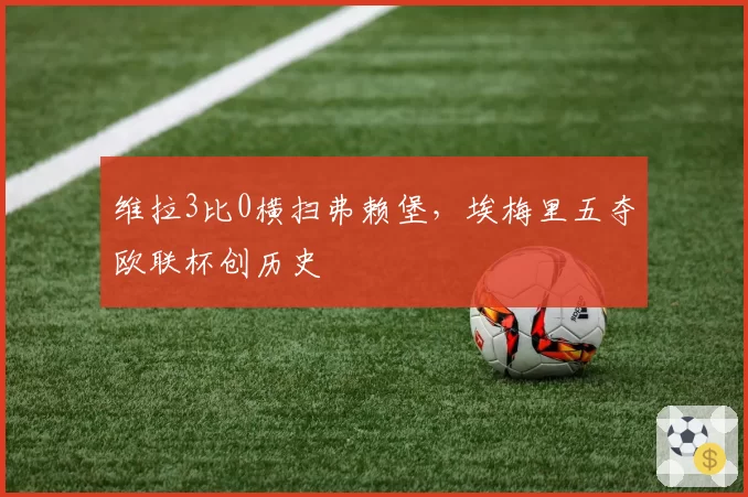 维拉3比0横扫弗赖堡，埃梅里五夺欧联杯创历史