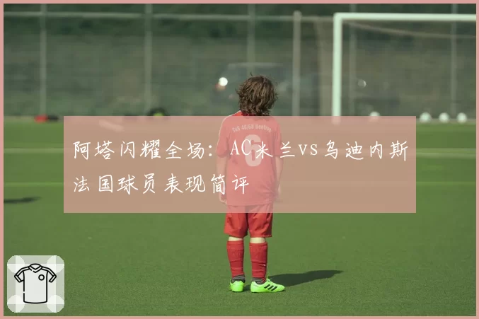 阿塔闪耀全场：AC米兰vs乌迪内斯法国球员表现简评