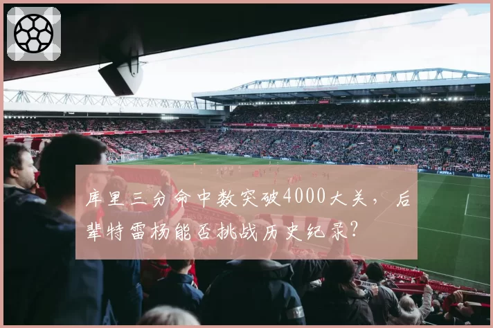 库里三分命中数突破4000大关，后辈特雷杨能否挑战历史纪录？