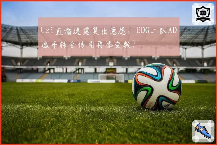 Uzi直播透露复出意愿，EDG二队AD选手转会传闻再添变数？