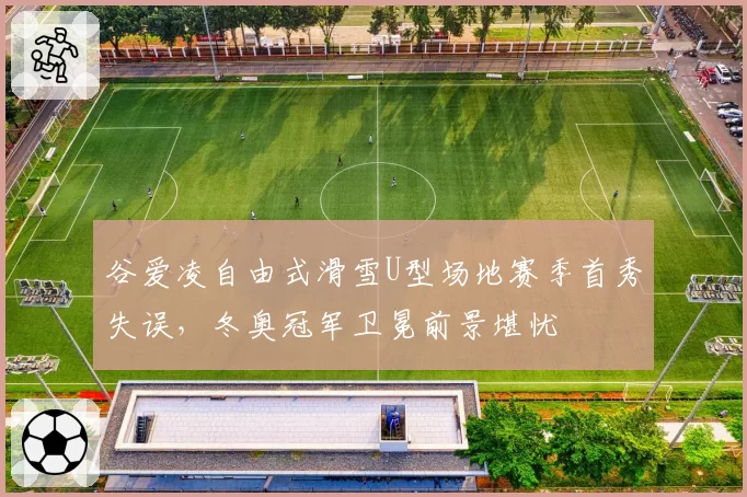 谷爱凌自由式滑雪U型场地赛季首秀失误，冬奥冠军卫冕前景堪忧