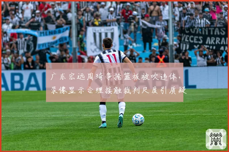 广东宏远周琦争抢篮板被吹违体，录像显示合理接触裁判尺度引质疑