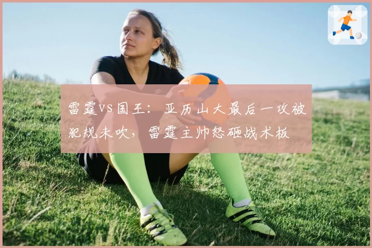 雷霆vs国王：亚历山大最后一攻被犯规未吹，雷霆主帅怒砸战术板