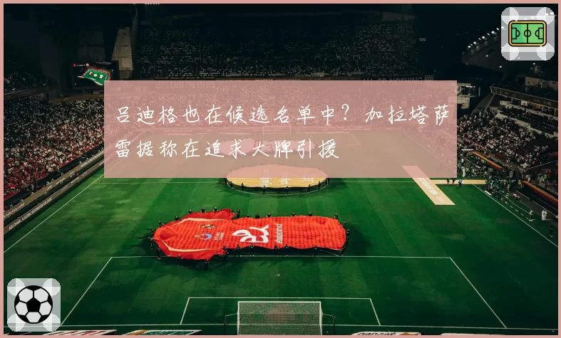 吕迪格也在候选名单中？加拉塔萨雷据称在追求大牌引援