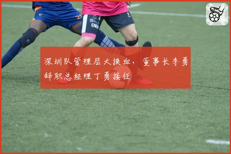 深圳队管理层大换血，董事长李勇辞职总经理丁勇接任