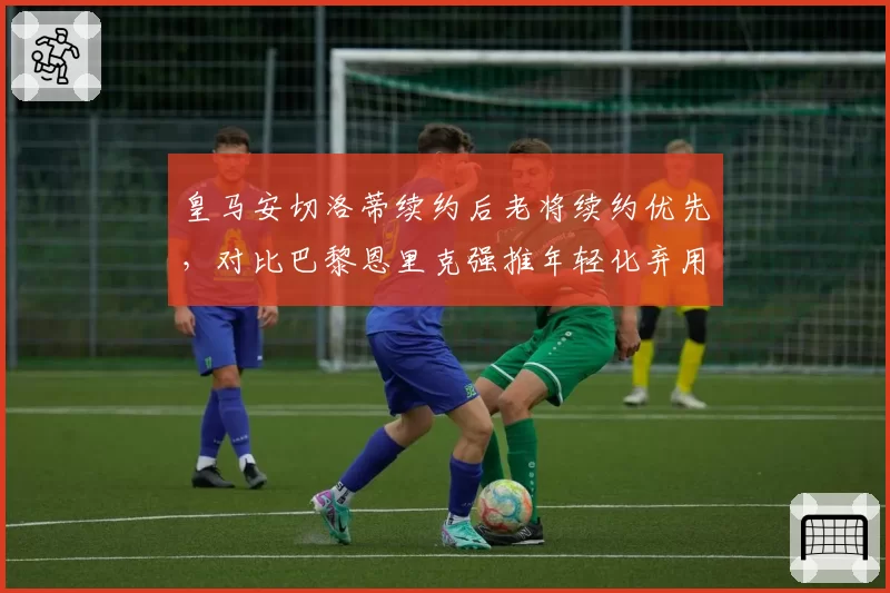 皇马安切洛蒂续约后老将续约优先，对比巴黎恩里克强推年轻化弃用梅西
