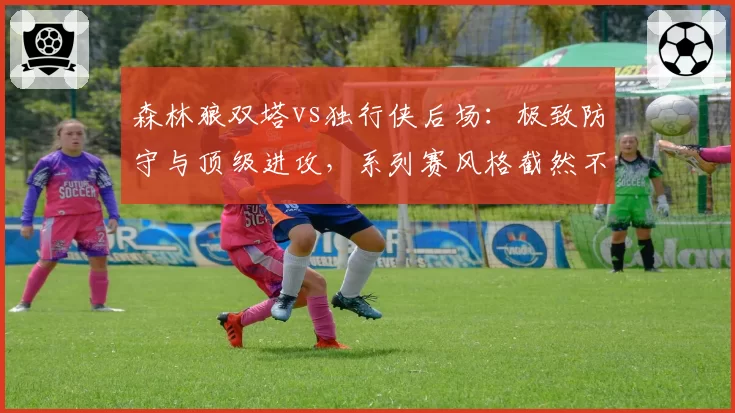 森林狼双塔vs独行侠后场：极致防守与顶级进攻，系列赛风格截然不同