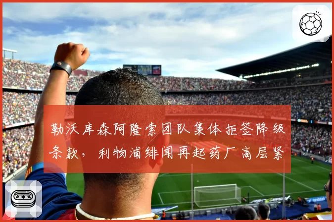 勒沃库森阿隆索团队集体拒签降级条款,利物浦绯闻再起药厂高层紧急冻结续约谈判