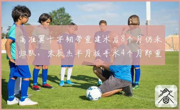 高准翼十字韧带重建术后8个月仍未归队,朱辰杰半月板手术4个月即重返赛场,康复方案优劣对比