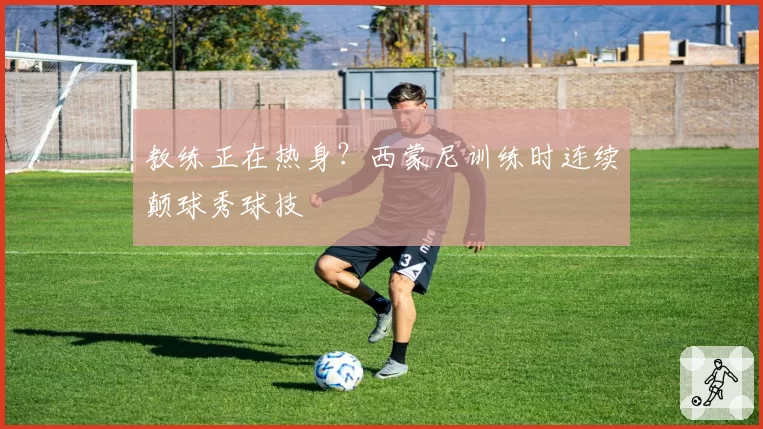 教练正在热身？西蒙尼训练时连续颠球秀球技