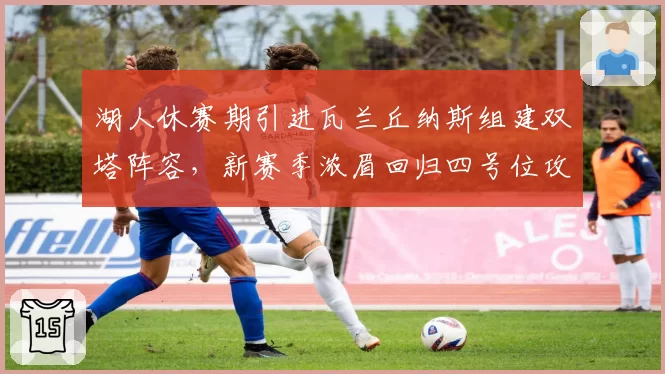 湖人休赛期引进瓦兰丘纳斯组建双塔阵容,新赛季浓眉回归四号位攻防效率有望双升