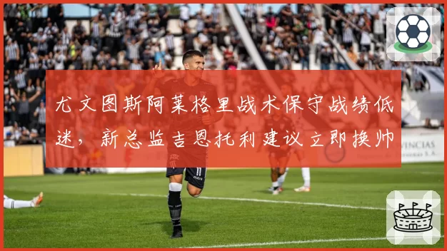 尤文图斯阿莱格里战术保守战绩低迷，新总监吉恩托利建议立即换帅