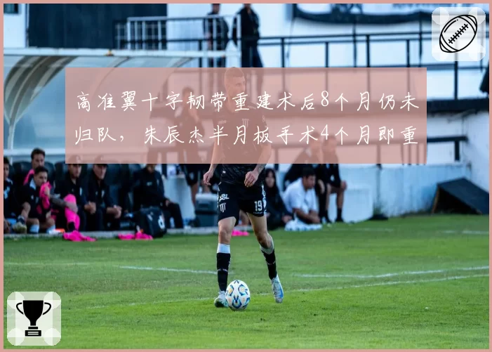 高准翼十字韧带重建术后8个月仍未归队,朱辰杰半月板手术4个月即重返赛场,康复方案优劣对比