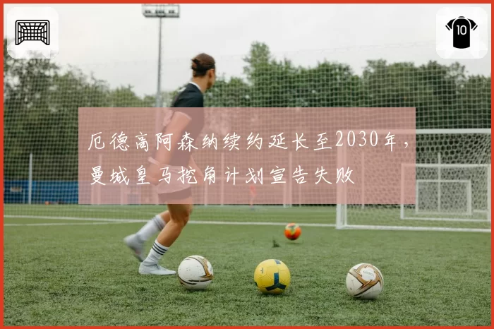 厄德高阿森纳续约延长至2030年，曼城皇马挖角计划宣告失败