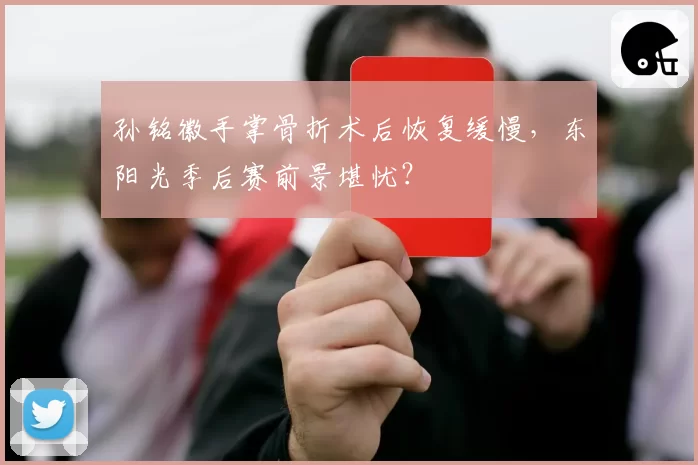 孙铭徽手掌骨折术后恢复缓慢,东阳光季后赛前景堪忧?