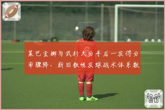 莱巴金娜与武科夫分手后一发得分率骤降，新旧教练发球战术体系数据对比