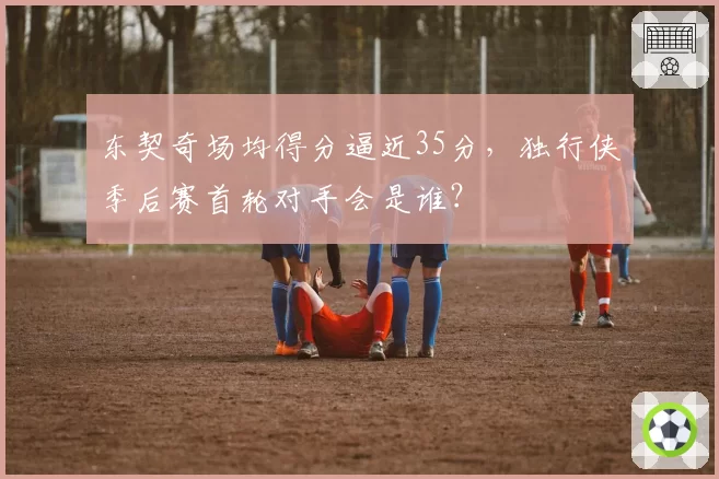 东契奇场均得分逼近35分,独行侠季后赛首轮对手会是谁?