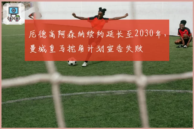 厄德高阿森纳续约延长至2030年，曼城皇马挖角计划宣告失败