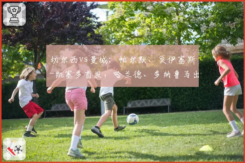 切尔西vs曼城：帕尔默、莫伊塞斯-凯塞多首发，哈兰德、多纳鲁马出战