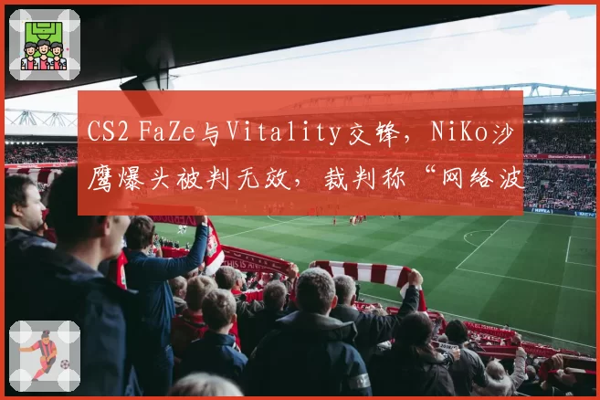 CS2 FaZe与Vitality交锋，NiKo沙鹰爆头被判无效，裁判称“网络波动”遭两队队长联合抗议