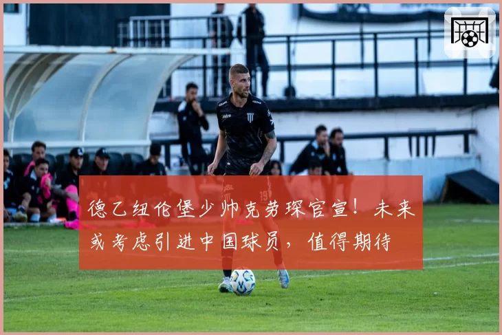 德乙纽伦堡少帅克劳琛官宣！未来或考虑引进中国球员，值得期待