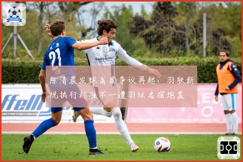 陈清晨发球高度争议再起，羽联新规执行标准不一遭羽坛名宿炮轰