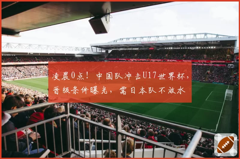 凌晨0点！中国队冲击U17世界杯，晋级条件曝光，需日本队不放水