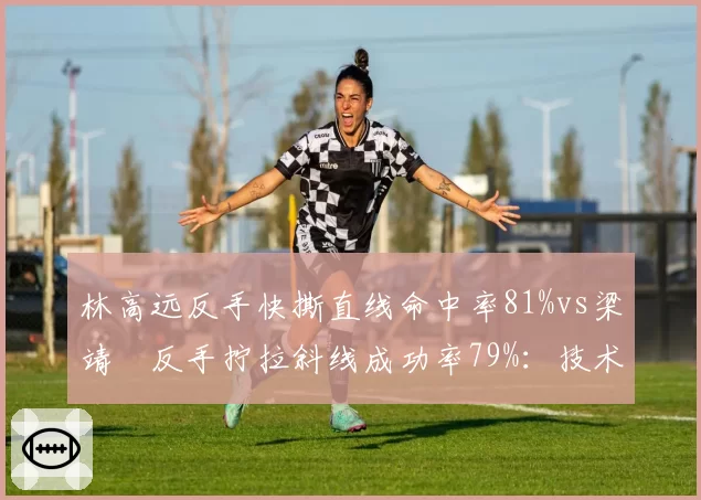 林高远反手快撕直线命中率81%vs梁靖崑反手拧拉斜线成功率79%:技术路线差异