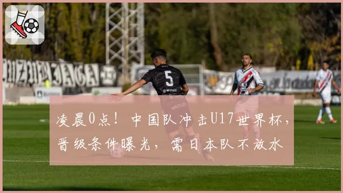 凌晨0点！中国队冲击U17世界杯，晋级条件曝光，需日本队不放水