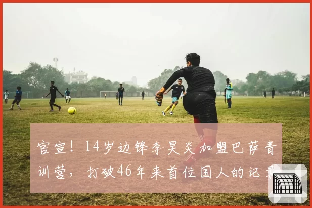 官宣!14岁边锋李昊炎加盟巴萨青训营,打破46年来首位国人的记录
