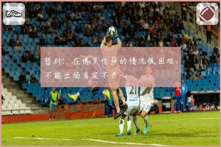 哲科：在佛罗伦萨的情况很困难，不能出场肯定不开心