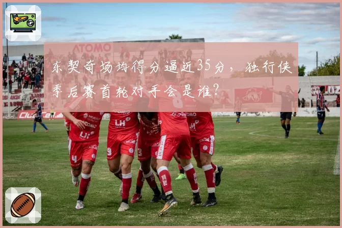 东契奇场均得分逼近35分,独行侠季后赛首轮对手会是谁?