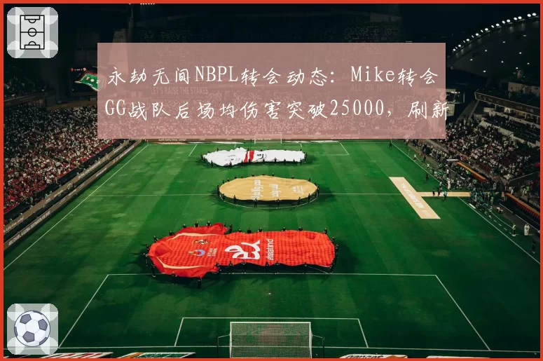 永劫无间NBPL转会动态：Mike转会GG战队后场均伤害突破25000，刷新赛季纪录