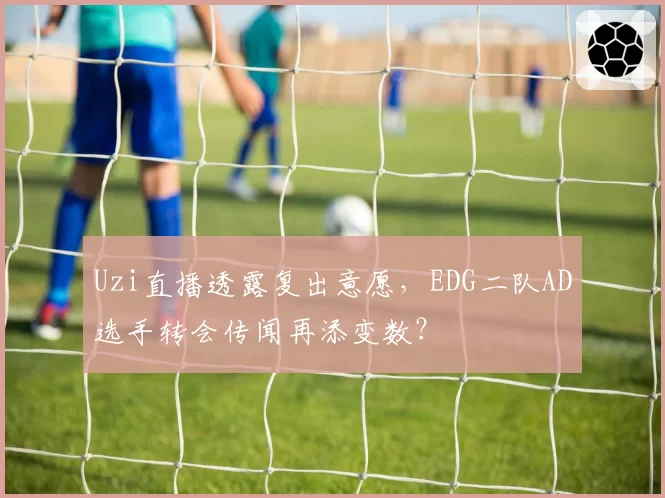 Uzi直播透露复出意愿，EDG二队AD选手转会传闻再添变数？
