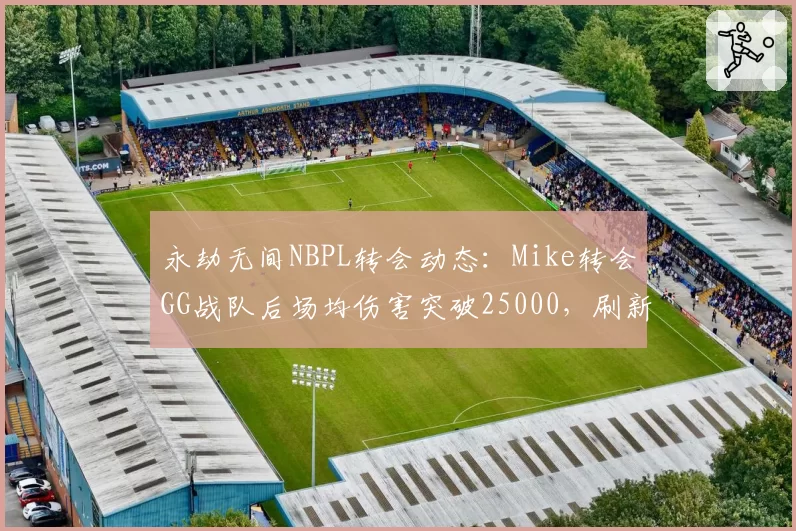 永劫无间NBPL转会动态：Mike转会GG战队后场均伤害突破25000，刷新赛季纪录