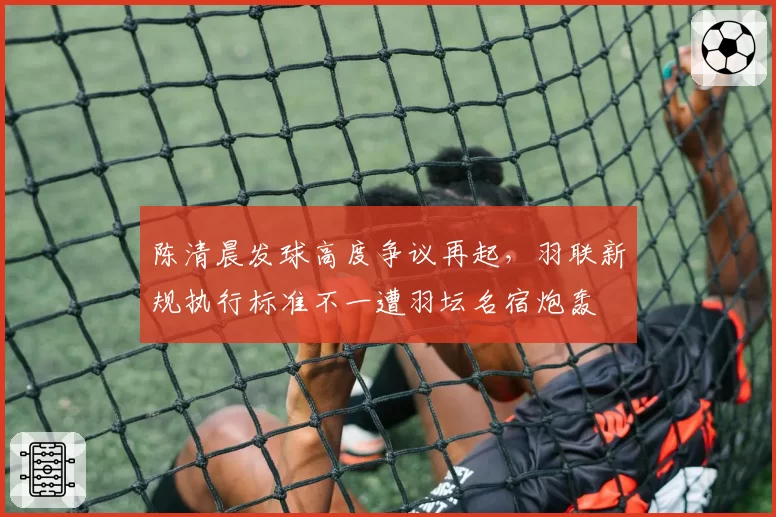 陈清晨发球高度争议再起，羽联新规执行标准不一遭羽坛名宿炮轰