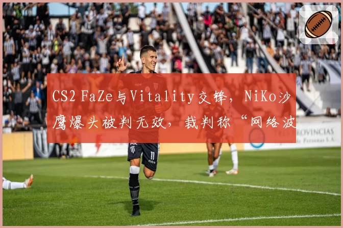 CS2 FaZe与Vitality交锋，NiKo沙鹰爆头被判无效，裁判称“网络波动”遭两队队长联合抗议