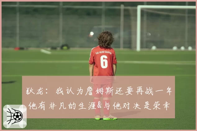 狄龙:我认为詹姆斯还要再战一年 他有非凡的生涯&与他对决是荣幸