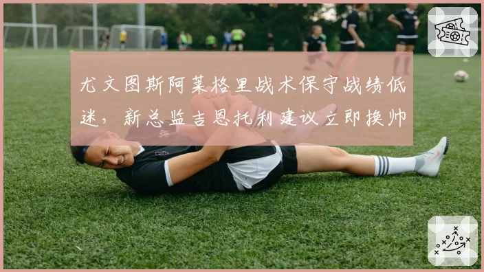 尤文图斯阿莱格里战术保守战绩低迷，新总监吉恩托利建议立即换帅