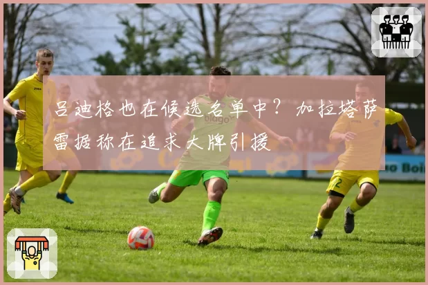 吕迪格也在候选名单中？加拉塔萨雷据称在追求大牌引援