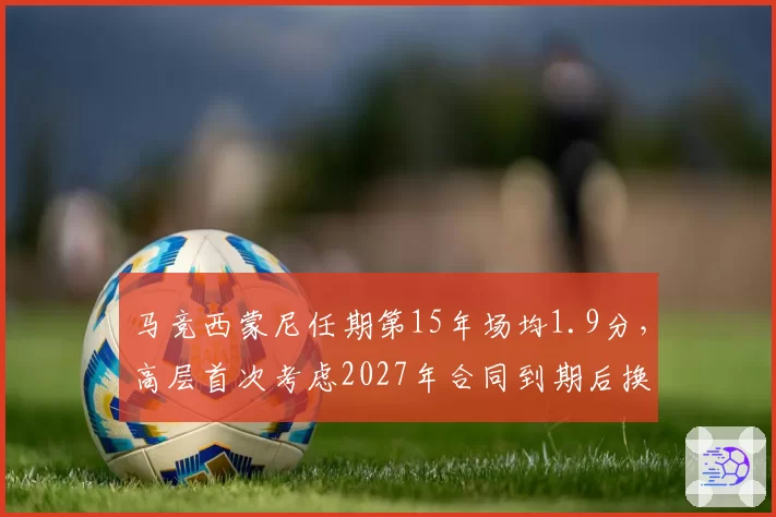 马竞西蒙尼任期第15年场均1.9分，高层首次考虑2027年合同到期后换帅